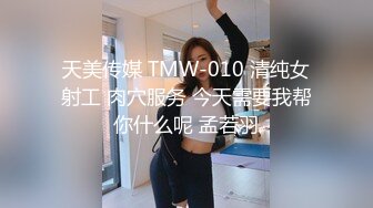 天美传媒 TMW-010 清纯女射工 肉穴服务 今天需要我帮你什么呢 孟若羽