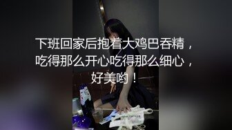 下班回家后抱着大鸡巴吞精，吃得那么开心吃得那么细心，好美哟！