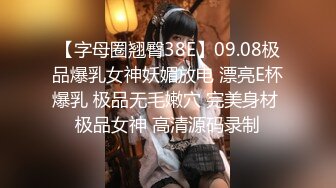 【字母圈翘臀38E】09.08极品爆乳女神妖媚放电 漂亮E杯爆乳 极品无毛嫩穴 完美身材 极品女神 高清源码录制