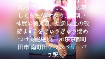 【SS级美丽×敏感ま●こ】『AVが好きすぎて…』と応募してきたAVオタク、巨乳・神尻の美人妻。想象以上の敏感ま●こをぎゅうぎゅう缔めつけ闷絶絶顶。 at东京都町田市 南町田グランベリーパーク駅前