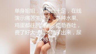 单身姐姐：风骚劲十足，在线演示痛苦生孩子，各种水果、鸡蛋都往屄里塞，使劲吞吐，费了好大一劲才喷了出来，尿尿特写！