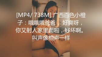 [MP4/ 738M] 广西百色小橙子：哦哦哦爸爸， 好爽呀，你又射人家里面啦，好坏啊。叫声像相声一样