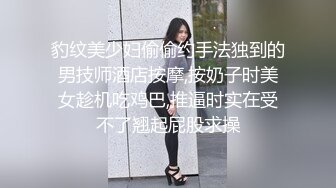 豹纹美少妇偷偷约手法独到的男技师酒店按摩,按奶子时美女趁机吃鸡巴,推逼时实在受不了翘起屁股求操