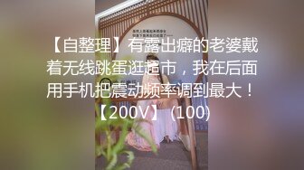 【自整理】有露出癖的老婆戴着无线跳蛋逛超市，我在后面用手机把震动频率调到最大！【200V】 (100)