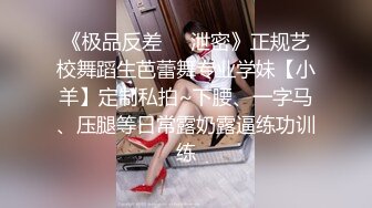 《极品反差❤️泄密》正规艺校舞蹈生芭蕾舞专业学妹【小羊】定制私拍~下腰、一字马、压腿等日常露奶露逼练功训练