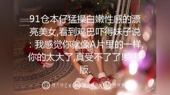 91仓本仔猛操白嫩性感的漂亮美女,看到鸡巴吓得妹子说：我感觉你就像A片里的一样,你的太大了,真受不了了!完整版.