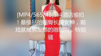 [MP4/565MB]5-4酒店偷拍！最极品的翘臀长腿女神，前戏就被男友舔的嗷嗷叫，特别骚