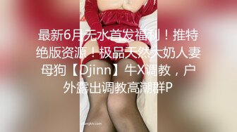 最新6月无水首发福利！推特绝版资源！极品天然大奶人妻母狗【Djinn】牛X调教，户外露出调教高潮群P