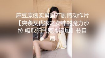 麻豆原创实景国产剧情动作片【突袭女优家之女神的魔力沙拉 吸取阳气爱液添加】节目篇