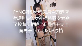 FYNC摄影大师风月弯刀酒店潜规则头条女神模特乔安太爽了按着头把嘴当B洞插干完上面再干下面1080P原档