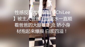 性感反差尤物御姐【ChiLee】被主人爸爸干的骚水一直顺着爸爸的大腿往下流 娇小身材抱起来爆操 白浆四溢！