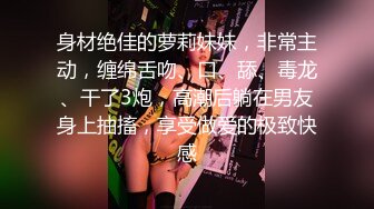 身材绝佳的萝莉妹妹，非常主动，缠绵舌吻、口、舔、毒龙、干了3炮，高潮后躺在男友身上抽搐，享受做爱的极致快感