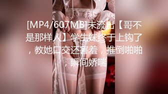 [MP4/607MB]未流出【哥不是那样人】学生妹终于上钩了，教她口交还害羞，推倒啪啪，瞬间娇喘