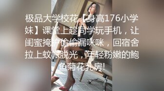 极品大学校花【身高176小学妹】课堂上趁同学玩手机，让闺蜜掩护偷偷漏咪咪，回宿舍拉上蚊帐脱光，年轻粉嫩的鲍鱼菊花乳房!