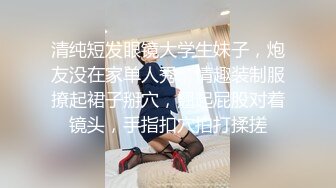 清纯短发眼镜大学生妹子，炮友没在家单人秀，情趣装制服撩起裙子掰穴，翘起屁股对着镜头，手指扣穴拍打揉搓