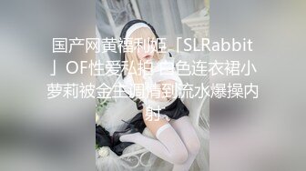 国产网黄福利姬「SLRabbit」OF性爱私拍 白色连衣裙小萝莉被金主调情到流水爆操内射