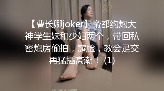 【曹长卿joker】帝都约炮大神学生妹和少妇两个，带回私密炮房偷拍，露脸，教会足交再猛插高潮！ (1)