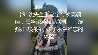 【91沈先生】老金今晚高颜值，黑丝诱惑极品美乳，上演强奸式啪啪，妹子永生难忘的体验