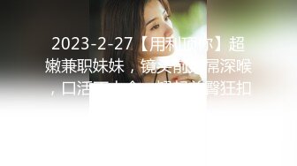 2023-2-27【用利顶你】超嫩兼职妹妹，镜头前大屌深喉，口活不太会，翘起美臀狂扣嫩穴，抗腿爆草