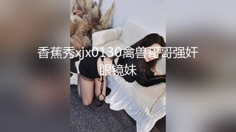 香蕉秀xjx0130禽兽哥哥强奸眼镜妹