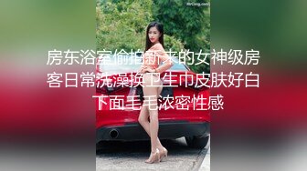 房东浴室偷拍新来的女神级房客日常洗澡换卫生巾皮肤好白  下面毛毛浓密性感