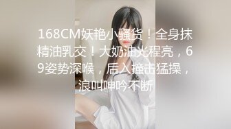 168CM妖艳小骚货！全身抹精油乳交！大奶油光程亮，69姿势深喉，后入撞击猛操，浪叫呻吟不断