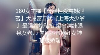 180女主播【极品性爱震撼泄密】大屌富二代『上海大少爷』最强约炮私拍 爆肏清纯眼镜女老师 内射抖音网红女神 顶级娇喘