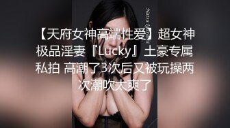 【天府女神高端性爱】超女神极品淫妻『Lucky』土豪专属私拍 高潮了3次后又被玩操两次潮吹太爽了