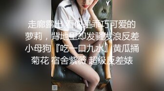 走廊露出 看似是乖巧可爱的萝莉，背地里却发骚发浪反差小母狗『吃一口九水』黄瓜捅菊花 宿舍紫薇 超级反差婊