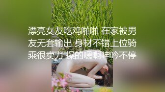 漂亮女友吃鸡啪啪 在家被男友无套输出 身材不错上位骑乘很卖力 操的嗯啊呻吟不停