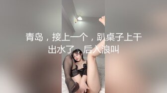 青岛，接上一个，趴桌子上干出水了，后入浪叫