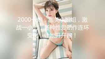 2000一炮，甜美小姐姐，激战一小时，各种性爱动作连环变化，让她开开眼！