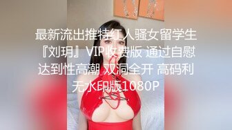 最新流出推特红人骚女留学生『刘玥』VIP收费版 通过自慰达到性高潮 双洞全开 高码利无水印版1080P